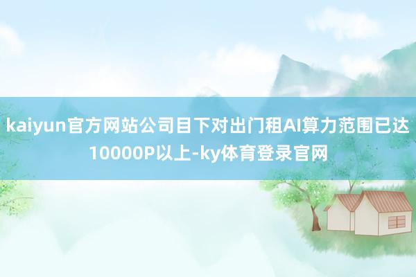 kaiyun官方网站公司目下对出门租AI算力范围已达10000P以上-ky体育登录官网