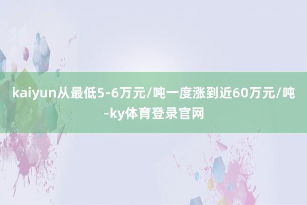 kaiyun从最低5-6万元/吨一度涨到近60万元/吨-ky体育登录官网