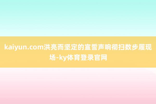 kaiyun.com洪亮而坚定的宣誓声响彻扫数步履现场-ky体育登录官网