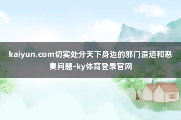 kaiyun.com切实处分天下身边的邪门歪道和恶臭问题-ky体育登录官网