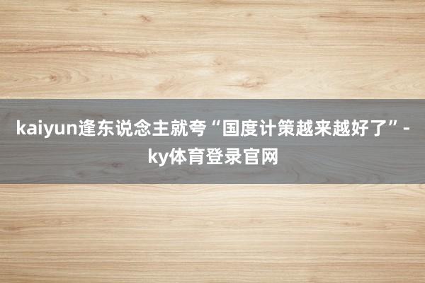 kaiyun逢东说念主就夸“国度计策越来越好了”-ky体育登录官网