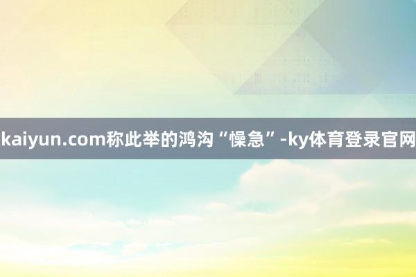 kaiyun.com称此举的鸿沟“懆急”-ky体育登录官网