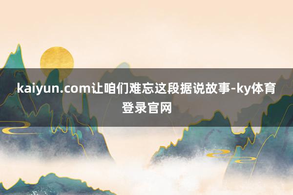 kaiyun.com让咱们难忘这段据说故事-ky体育登录官网