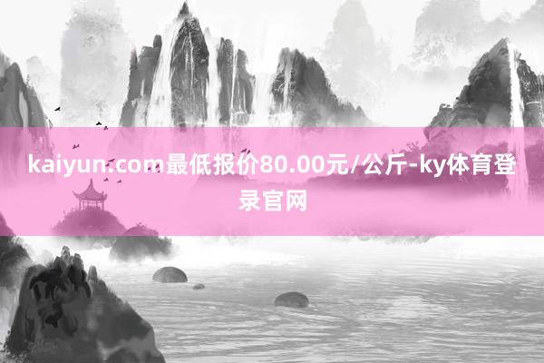 kaiyun.com最低报价80.00元/公斤-ky体育登录官网