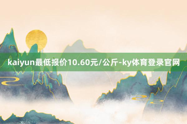 kaiyun最低报价10.60元/公斤-ky体育登录官网