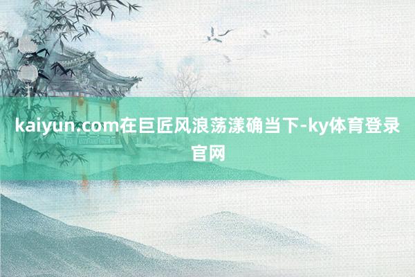 kaiyun.com在巨匠风浪荡漾确当下-ky体育登录官网