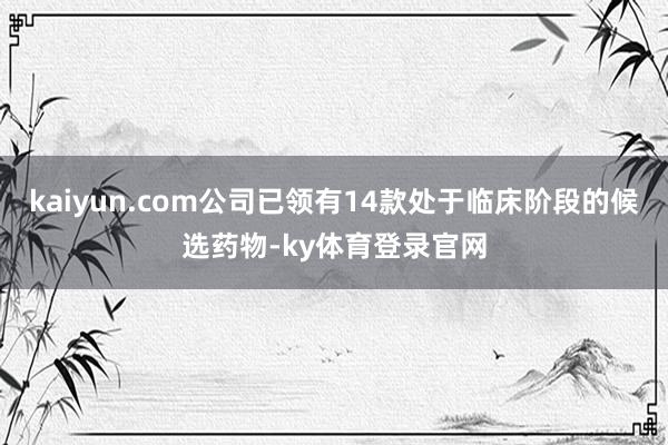 kaiyun.com公司已领有14款处于临床阶段的候选药物-ky体育登录官网