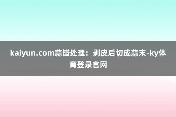 kaiyun.com蒜瓣处理:剥皮后切成蒜末-ky体育登录官网