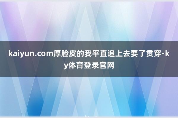 kaiyun.com厚脸皮的我平直追上去要了贯穿-ky体育登录官网