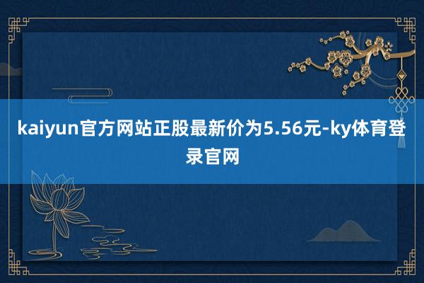 kaiyun官方网站正股最新价为5.56元-ky体育登录官网