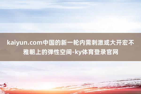 kaiyun.com中国的新一轮内需刺激或大开宏不雅朝上的弹性空间-ky体育登录官网