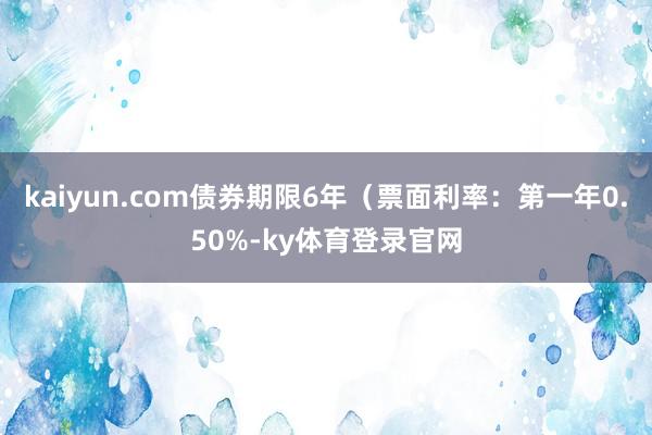 kaiyun.com债券期限6年(票面利率:第一年0.50%-ky体育登录官网