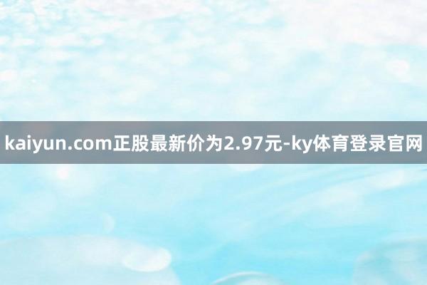 kaiyun.com正股最新价为2.97元-ky体育登录官网