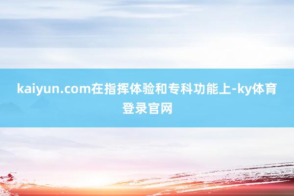kaiyun.com　　在指挥体验和专科功能上-ky体育登录官网