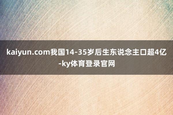 kaiyun.com我国14-35岁后生东说念主口超4亿-ky体育登录官网