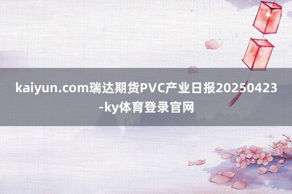 kaiyun.com瑞达期货PVC产业日报20250423-ky体育登录官网