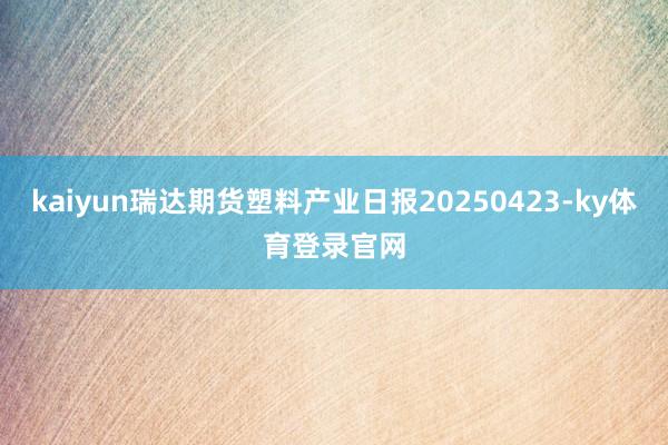 kaiyun瑞达期货塑料产业日报20250423-ky体育登录官网