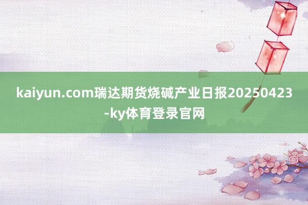 kaiyun.com瑞达期货烧碱产业日报20250423-ky体育登录官网