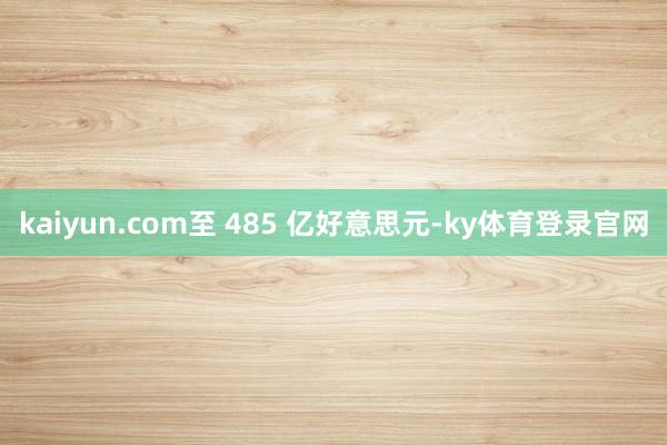 kaiyun.com至 485 亿好意思元-ky体育登录官网