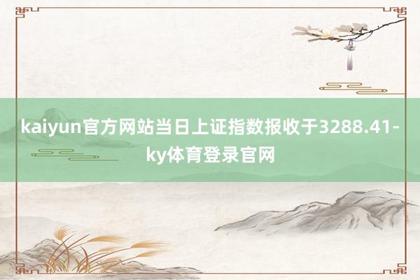 kaiyun官方网站当日上证指数报收于3288.41-ky体育登录官网