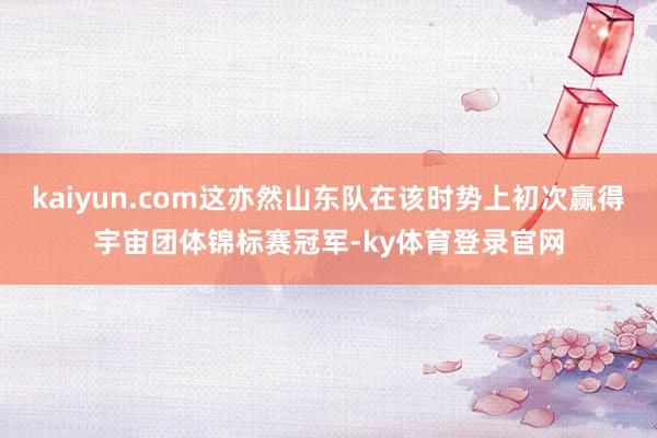 kaiyun.com这亦然山东队在该时势上初次赢得宇宙团体锦标赛冠军-ky体育登录官网