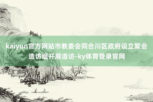 kaiyun官方网站市教委会同合川区政府设立聚会造访组开展造访-ky体育登录官网