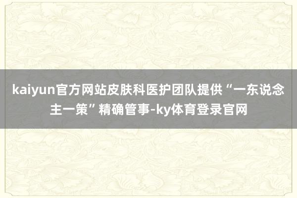 kaiyun官方网站皮肤科医护团队提供“一东说念主一策”精确管事-ky体育登录官网