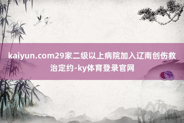 kaiyun.com29家二级以上病院加入辽南创伤救治定约-ky体育登录官网