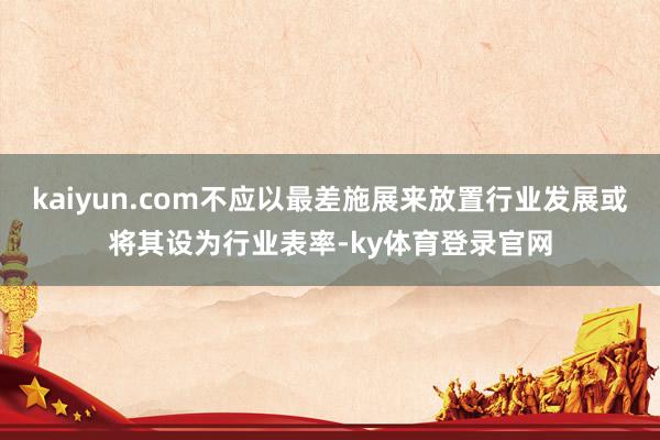 kaiyun.com不应以最差施展来放置行业发展或将其设为行业表率-ky体育登录官网