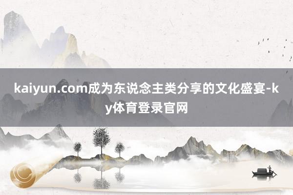 kaiyun.com成为东说念主类分享的文化盛宴-ky体育登录官网