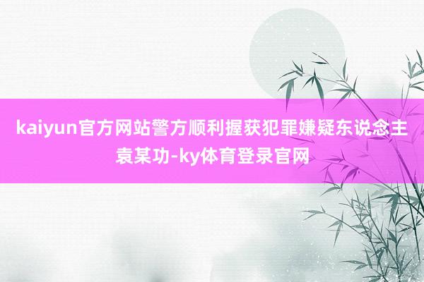 kaiyun官方网站警方顺利握获犯罪嫌疑东说念主袁某功-ky体育登录官网