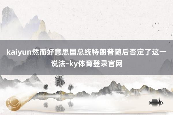 kaiyun然而好意思国总统特朗普随后否定了这一说法-ky体育登录官网