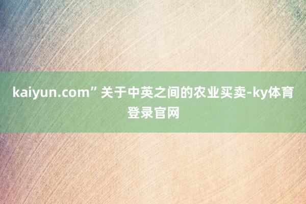 kaiyun.com”关于中英之间的农业买卖-ky体育登录官网