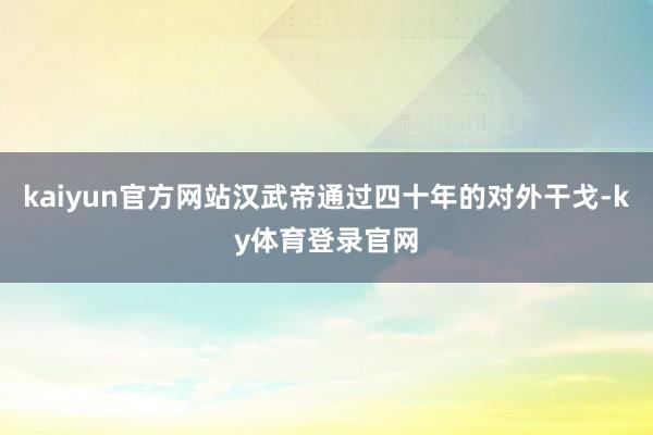 kaiyun官方网站汉武帝通过四十年的对外干戈-ky体育登录官网