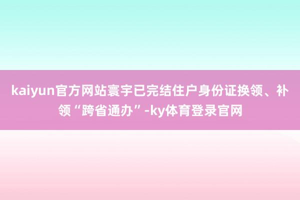 kaiyun官方网站寰宇已完结住户身份证换领、补领“跨省通办”-ky体育登录官网