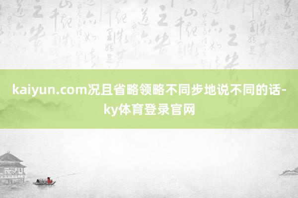 kaiyun.com况且省略领略不同步地说不同的话-ky体育登录官网