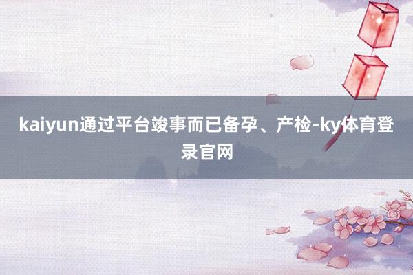 kaiyun通过平台竣事而已备孕、产检-ky体育登录官网