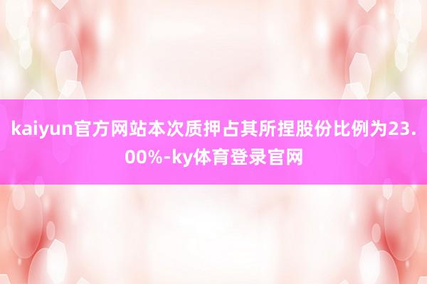 kaiyun官方网站本次质押占其所捏股份比例为23.00%-ky体育登录官网