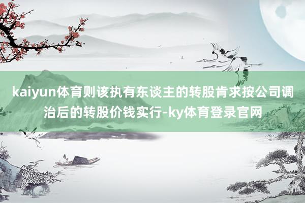 kaiyun体育则该执有东谈主的转股肯求按公司调治后的转股价钱实行-ky体育登录官网