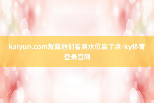 kaiyun.com就算他们看到水位高了点-ky体育登录官网
