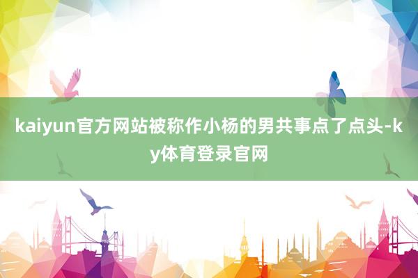 kaiyun官方网站被称作小杨的男共事点了点头-ky体育登录官网