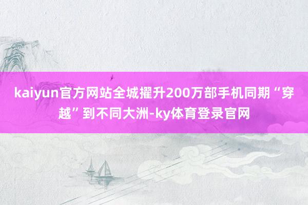 kaiyun官方网站全城擢升200万部手机同期“穿越”到不同大洲-ky体育登录官网