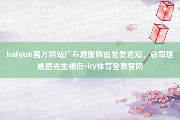 kaiyun官方网站广东通服则由党委通知、总司理姚岳先生领衔-ky体育登录官网