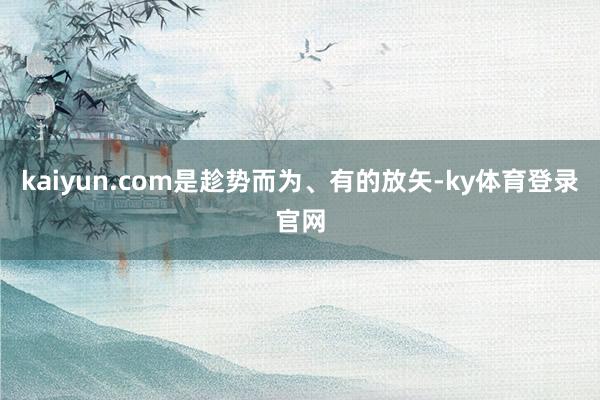 kaiyun.com是趁势而为、有的放矢-ky体育登录官网