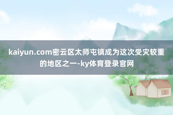 kaiyun.com密云区太师屯镇成为这次受灾较重的地区之一-ky体育登录官网