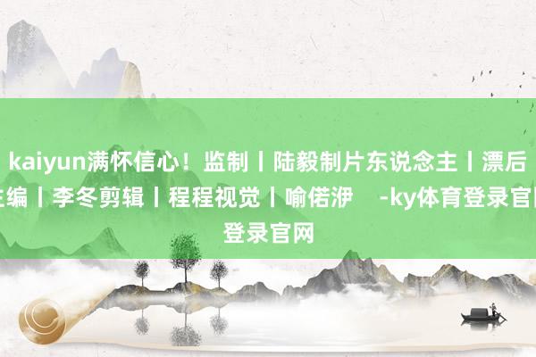 kaiyun满怀信心！监制丨陆毅制片东说念主丨漂后主编丨李冬剪辑丨程程视觉丨喻偌洢    -ky体育登录官网