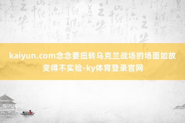 kaiyun.com念念要扭转乌克兰战场的场面如故变得不实验-ky体育登录官网