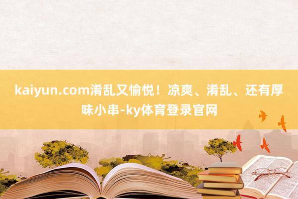kaiyun.com淆乱又愉悦！凉爽、淆乱、还有厚味小串-ky体育登录官网