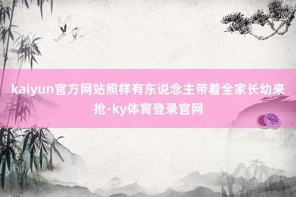 kaiyun官方网站照样有东说念主带着全家长幼来抢-ky体育登录官网