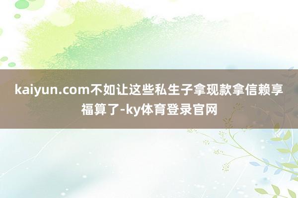 kaiyun.com不如让这些私生子拿现款拿信赖享福算了-ky体育登录官网